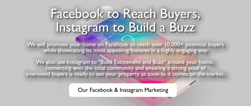 We will promote your home on Facebook to reach over 10,000+ potential buyers while showcasing its most appealing features in a highly engaging way We also use Instagram to Build Excitement and Buzz around your home, connecting with the local community and ensuring a strong pool of interested buyers is ready to see your property as soon as it comes on the market.